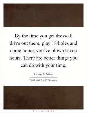 By the time you get dressed, drive out there, play 18 holes and come home, you’ve blown seven hours. There are better things you can do with your time Picture Quote #1