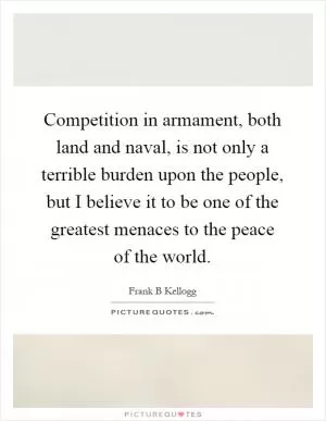 Competition in armament, both land and naval, is not only a terrible burden upon the people, but I believe it to be one of the greatest menaces to the peace of the world Picture Quote #1