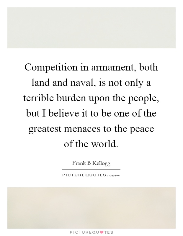 Competition in armament, both land and naval, is not only a terrible burden upon the people, but I believe it to be one of the greatest menaces to the peace of the world Picture Quote #1