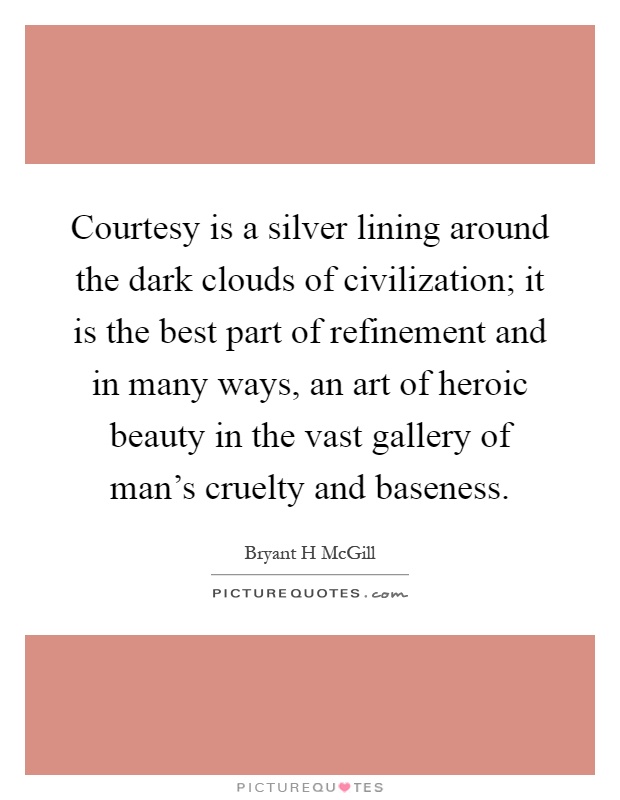 Courtesy is a silver lining around the dark clouds of civilization; it is the best part of refinement and in many ways, an art of heroic beauty in the vast gallery of man's cruelty and baseness Picture Quote #1