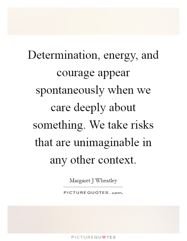 Determination, energy, and courage appear spontaneously when we care deeply about something. We take risks that are unimaginable in any other context Picture Quote #1