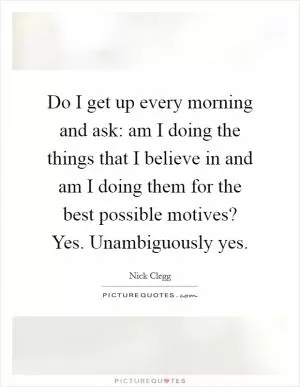 Do I get up every morning and ask: am I doing the things that I believe in and am I doing them for the best possible motives? Yes. Unambiguously yes Picture Quote #1