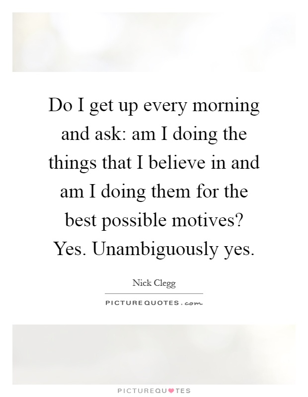 Do I get up every morning and ask: am I doing the things that I believe in and am I doing them for the best possible motives? Yes. Unambiguously yes Picture Quote #1