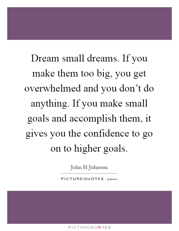 Dream small dreams. If you make them too big, you get overwhelmed and you don't do anything. If you make small goals and accomplish them, it gives you the confidence to go on to higher goals Picture Quote #1