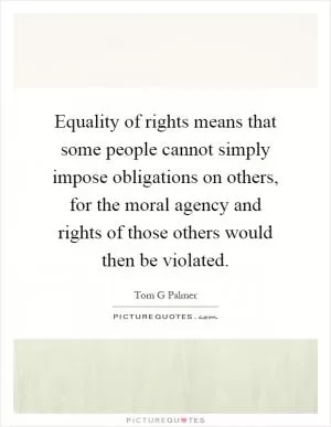 Equality of rights means that some people cannot simply impose obligations on others, for the moral agency and rights of those others would then be violated Picture Quote #1