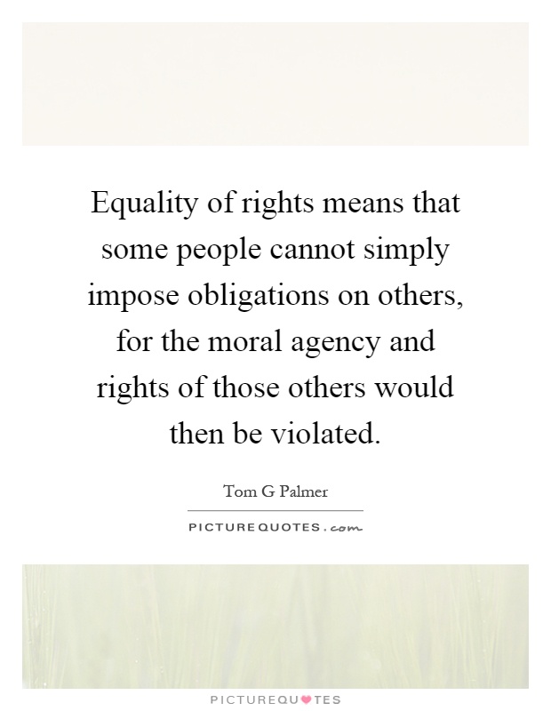 Equality of rights means that some people cannot simply impose obligations on others, for the moral agency and rights of those others would then be violated Picture Quote #1