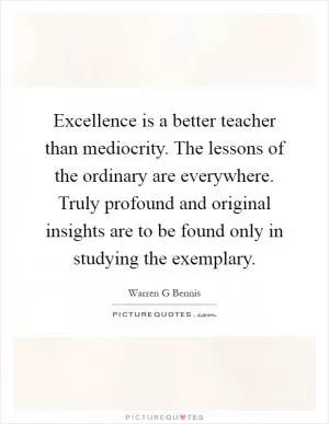 Excellence is a better teacher than mediocrity. The lessons of the ordinary are everywhere. Truly profound and original insights are to be found only in studying the exemplary Picture Quote #1