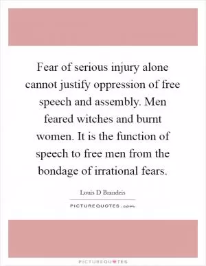 Fear of serious injury alone cannot justify oppression of free speech and assembly. Men feared witches and burnt women. It is the function of speech to free men from the bondage of irrational fears Picture Quote #1