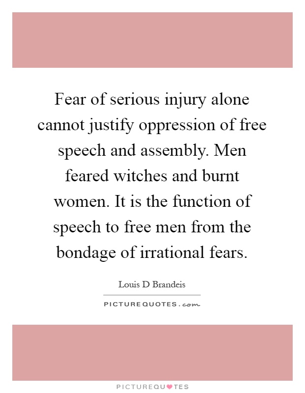 Fear of serious injury alone cannot justify oppression of free speech and assembly. Men feared witches and burnt women. It is the function of speech to free men from the bondage of irrational fears Picture Quote #1