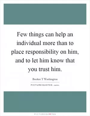 Few things can help an individual more than to place responsibility on him, and to let him know that you trust him Picture Quote #1
