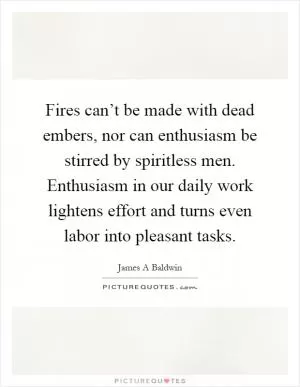 Fires can’t be made with dead embers, nor can enthusiasm be stirred by spiritless men. Enthusiasm in our daily work lightens effort and turns even labor into pleasant tasks Picture Quote #1