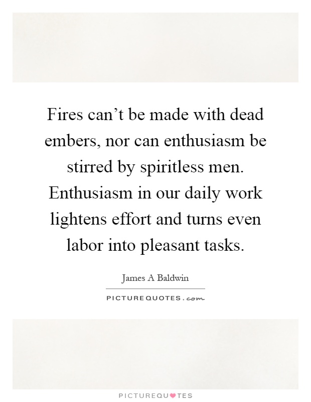 Fires can't be made with dead embers, nor can enthusiasm be stirred by spiritless men. Enthusiasm in our daily work lightens effort and turns even labor into pleasant tasks Picture Quote #1