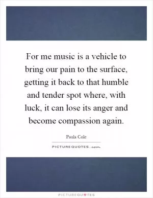 For me music is a vehicle to bring our pain to the surface, getting it back to that humble and tender spot where, with luck, it can lose its anger and become compassion again Picture Quote #1