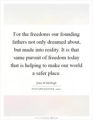 For the freedoms our founding fathers not only dreamed about, but made into reality. It is that same pursuit of freedom today that is helping to make our world a safer place Picture Quote #1