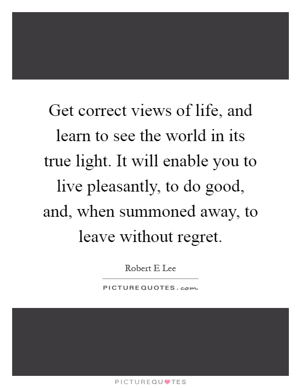 Get correct views of life, and learn to see the world in its true light. It will enable you to live pleasantly, to do good, and, when summoned away, to leave without regret Picture Quote #1