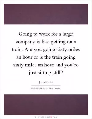 Going to work for a large company is like getting on a train. Are you going sixty miles an hour or is the train going sixty miles an hour and you’re just sitting still? Picture Quote #1