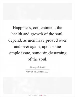 Happiness, contentment, the health and growth of the soul, depend, as men have proved over and over again, upon some simple issue, some single turning of the soul Picture Quote #1