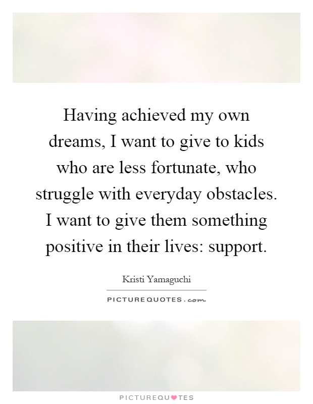 Having achieved my own dreams, I want to give to kids who are less fortunate, who struggle with everyday obstacles. I want to give them something positive in their lives: support Picture Quote #1