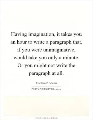 Having imagination, it takes you an hour to write a paragraph that, if you were unimaginative, would take you only a minute. Or you might not write the paragraph at all Picture Quote #1