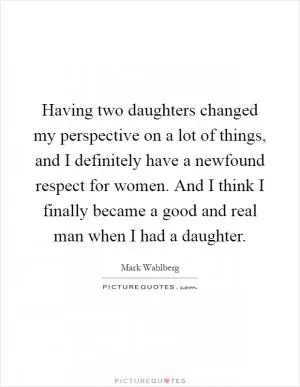 Having two daughters changed my perspective on a lot of things, and I definitely have a newfound respect for women. And I think I finally became a good and real man when I had a daughter Picture Quote #1