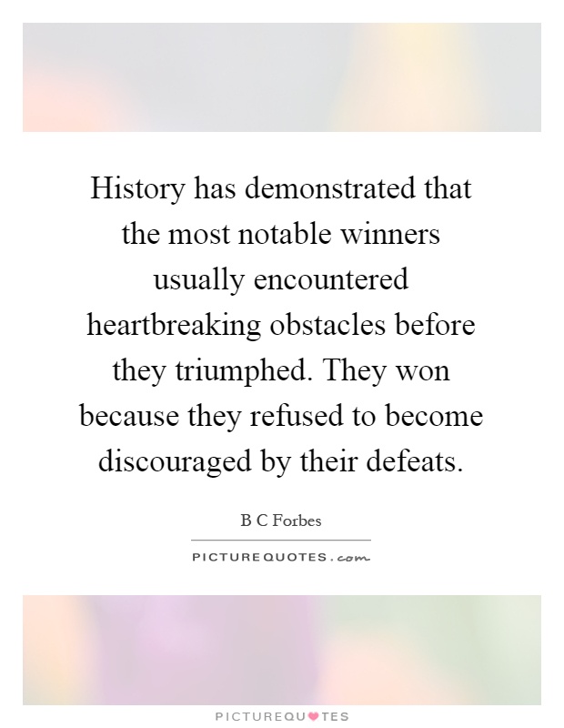 History has demonstrated that the most notable winners usually encountered heartbreaking obstacles before they triumphed. They won because they refused to become discouraged by their defeats Picture Quote #1
