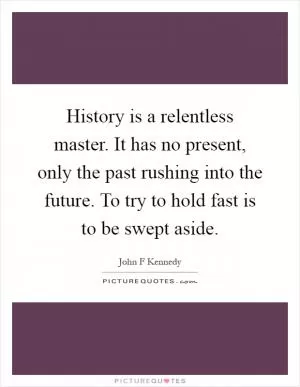 History is a relentless master. It has no present, only the past rushing into the future. To try to hold fast is to be swept aside Picture Quote #1