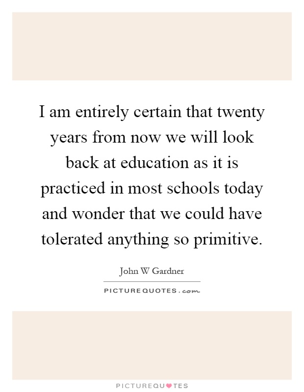I am entirely certain that twenty years from now we will look back at education as it is practiced in most schools today and wonder that we could have tolerated anything so primitive Picture Quote #1