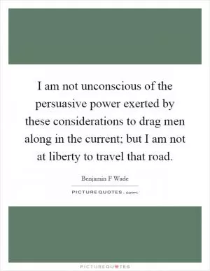 I am not unconscious of the persuasive power exerted by these considerations to drag men along in the current; but I am not at liberty to travel that road Picture Quote #1