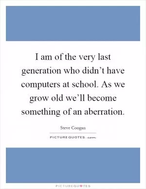 I am of the very last generation who didn’t have computers at school. As we grow old we’ll become something of an aberration Picture Quote #1