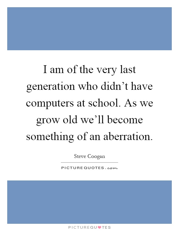 I am of the very last generation who didn't have computers at school. As we grow old we'll become something of an aberration Picture Quote #1