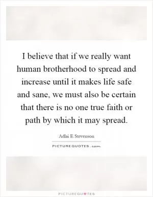I believe that if we really want human brotherhood to spread and increase until it makes life safe and sane, we must also be certain that there is no one true faith or path by which it may spread Picture Quote #1