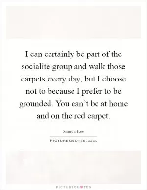 I can certainly be part of the socialite group and walk those carpets every day, but I choose not to because I prefer to be grounded. You can’t be at home and on the red carpet Picture Quote #1