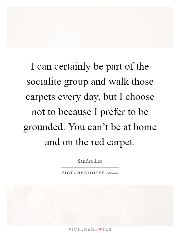 I can certainly be part of the socialite group and walk those carpets every day, but I choose not to because I prefer to be grounded. You can't be at home and on the red carpet Picture Quote #1