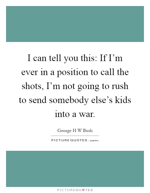 I can tell you this: If I'm ever in a position to call the shots, I'm not going to rush to send somebody else's kids into a war Picture Quote #1