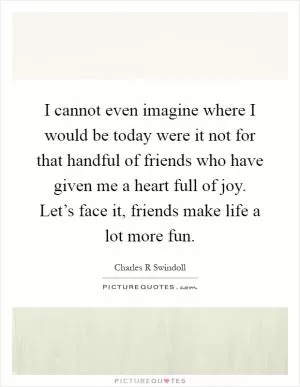 I cannot even imagine where I would be today were it not for that handful of friends who have given me a heart full of joy. Let’s face it, friends make life a lot more fun Picture Quote #1