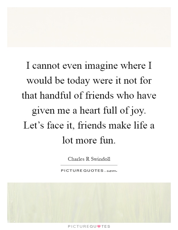 I cannot even imagine where I would be today were it not for that handful of friends who have given me a heart full of joy. Let's face it, friends make life a lot more fun Picture Quote #1