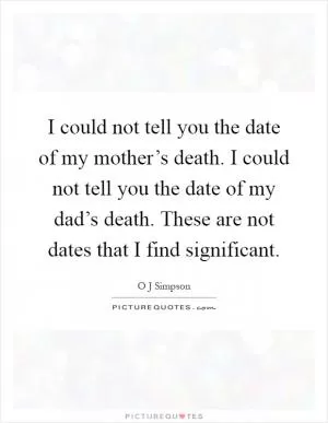 I could not tell you the date of my mother’s death. I could not tell you the date of my dad’s death. These are not dates that I find significant Picture Quote #1