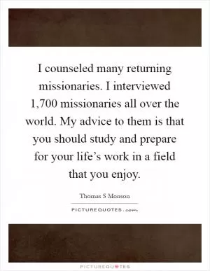 I counseled many returning missionaries. I interviewed 1,700 missionaries all over the world. My advice to them is that you should study and prepare for your life’s work in a field that you enjoy Picture Quote #1