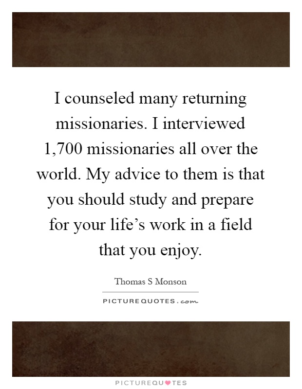 I counseled many returning missionaries. I interviewed 1,700 missionaries all over the world. My advice to them is that you should study and prepare for your life's work in a field that you enjoy Picture Quote #1
