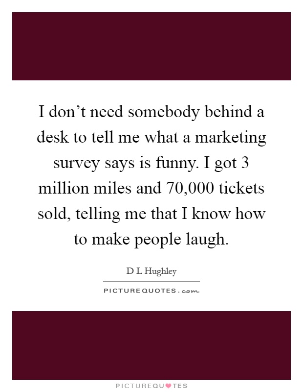 I don't need somebody behind a desk to tell me what a marketing survey says is funny. I got 3 million miles and 70,000 tickets sold, telling me that I know how to make people laugh Picture Quote #1