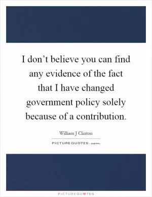 I don’t believe you can find any evidence of the fact that I have changed government policy solely because of a contribution Picture Quote #1