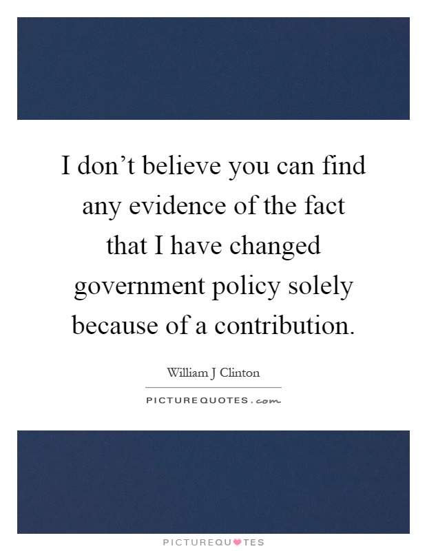 I don't believe you can find any evidence of the fact that I have changed government policy solely because of a contribution Picture Quote #1