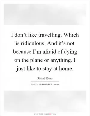 I don’t like travelling. Which is ridiculous. And it’s not because I’m afraid of dying on the plane or anything. I just like to stay at home Picture Quote #1