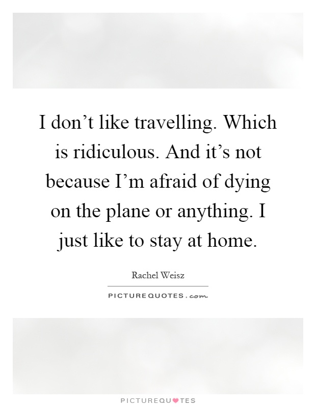 I don't like travelling. Which is ridiculous. And it's not because I'm afraid of dying on the plane or anything. I just like to stay at home Picture Quote #1