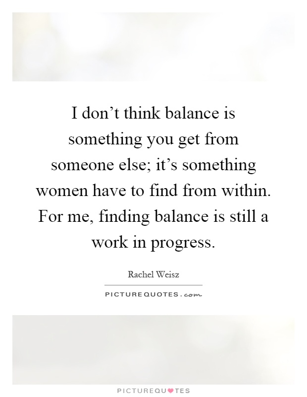 I don't think balance is something you get from someone else; it's something women have to find from within. For me, finding balance is still a work in progress Picture Quote #1