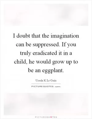 I doubt that the imagination can be suppressed. If you truly eradicated it in a child, he would grow up to be an eggplant Picture Quote #1
