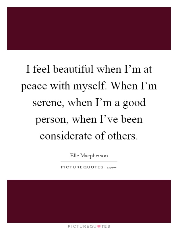 I feel beautiful when I'm at peace with myself. When I'm serene, when I'm a good person, when I've been considerate of others Picture Quote #1