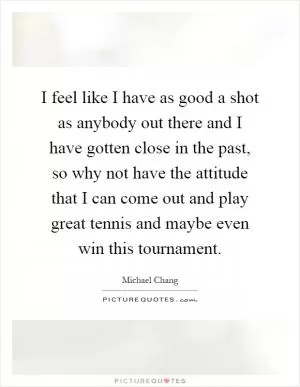 I feel like I have as good a shot as anybody out there and I have gotten close in the past, so why not have the attitude that I can come out and play great tennis and maybe even win this tournament Picture Quote #1