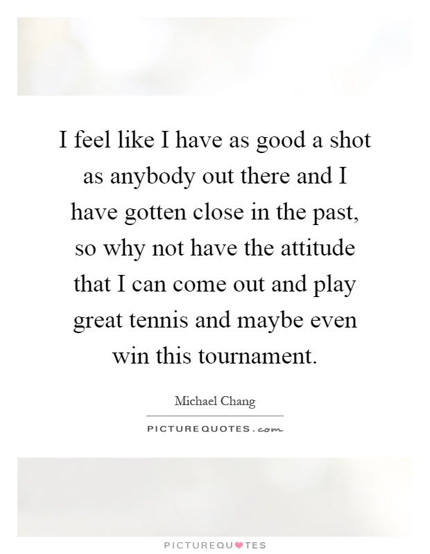 I feel like I have as good a shot as anybody out there and I have gotten close in the past, so why not have the attitude that I can come out and play great tennis and maybe even win this tournament Picture Quote #1