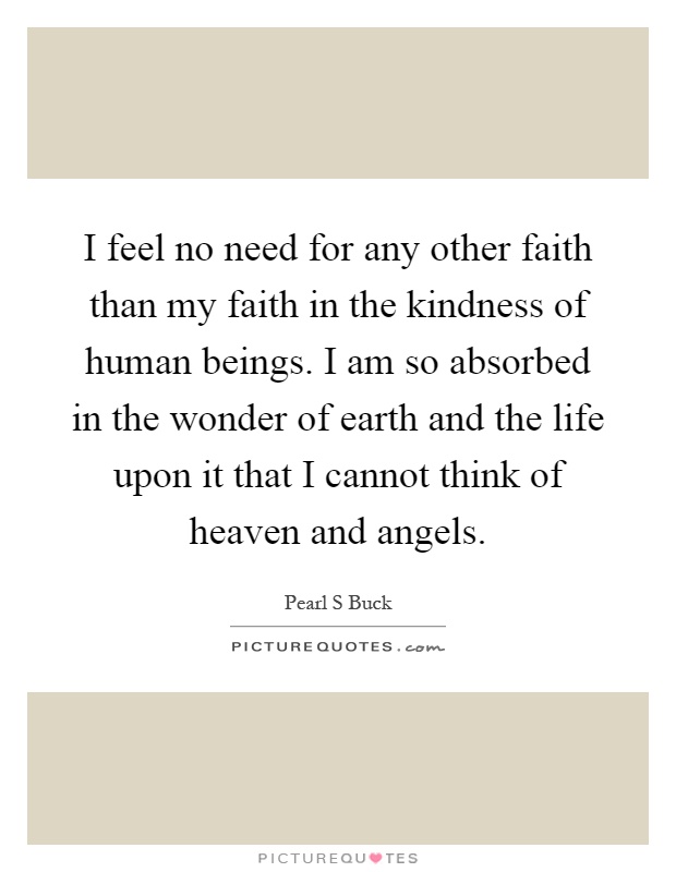 I feel no need for any other faith than my faith in the kindness of human beings. I am so absorbed in the wonder of earth and the life upon it that I cannot think of heaven and angels Picture Quote #1